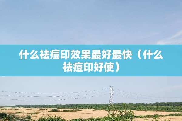 什么祛痘印效果最好最快（什么祛痘印好使）