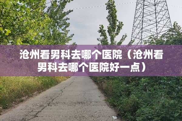 沧州看男科去哪个医院（沧州看男科去哪个医院好一点）