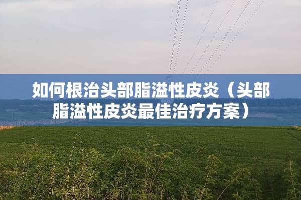 如何根治头部脂溢性皮炎（头部脂溢性皮炎最佳治疗方案）