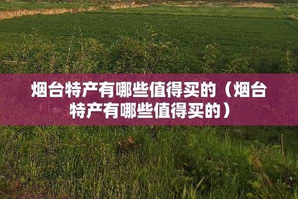 烟台特产有哪些值得买的（烟台特产有哪些值得买的）