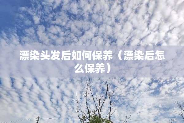 漂染头发后如何保养（漂染后怎么保养）