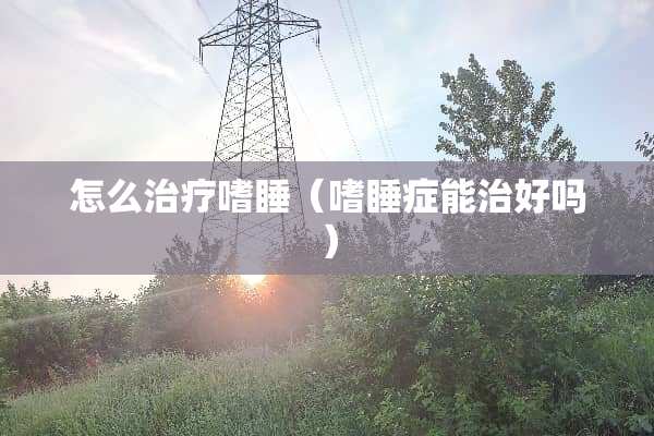 怎么治疗嗜睡（嗜睡症能治好吗）