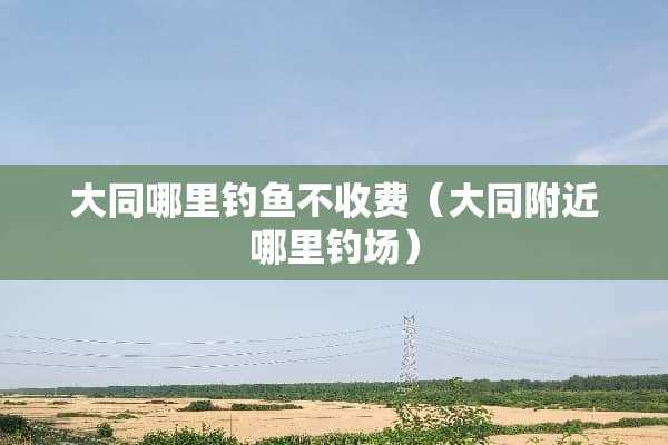 大同哪里钓鱼不收费（大同附近哪里钓场）
