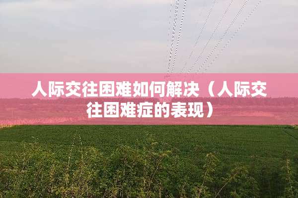 人际交往困难如何解决（人际交往困难症的表现）
