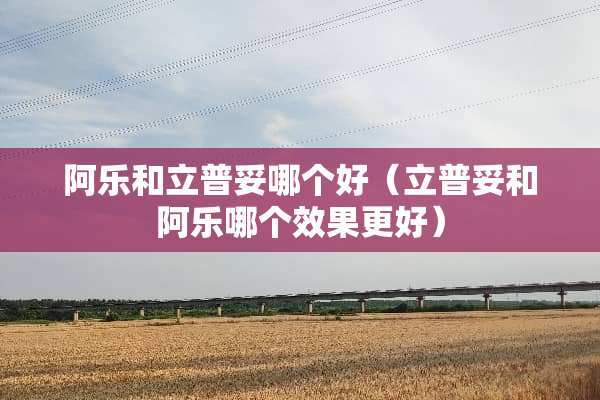 阿乐和立普妥哪个好（立普妥和阿乐哪个效果更好）