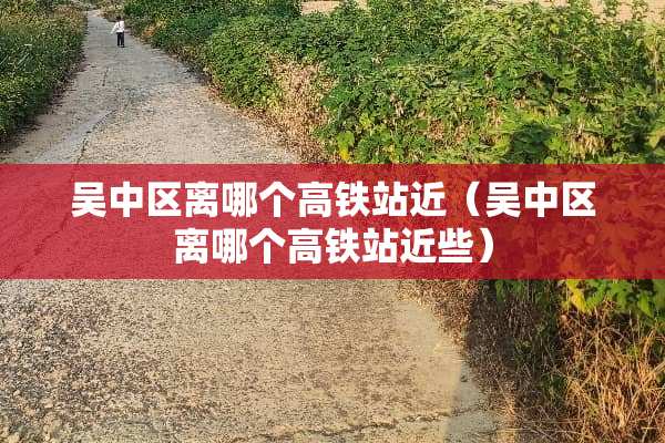 吴中区离哪个高铁站近（吴中区离哪个高铁站近些）