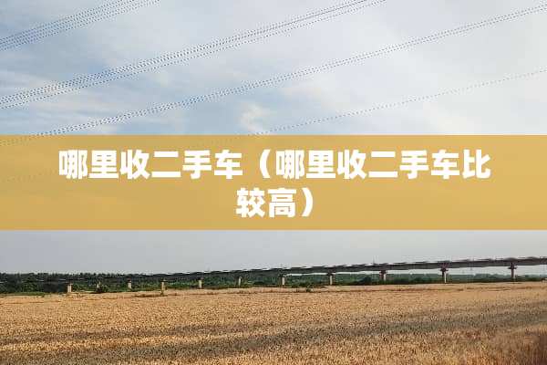 哪里收二手车（哪里收二手车比较高）