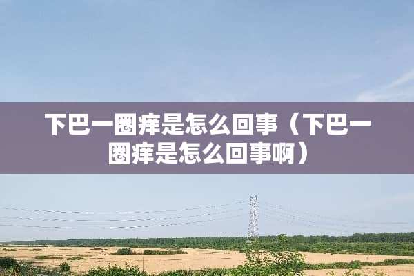 下巴一圈痒是怎么回事（下巴一圈痒是怎么回事啊）