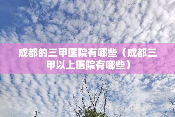 成都的三甲医院有哪些（成都三甲以上医院有哪些）