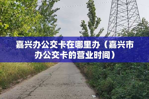 嘉兴办公交卡在哪里办（嘉兴市办公交卡的营业时间）