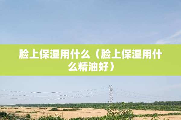 脸上保湿用什么（脸上保湿用什么精油好）