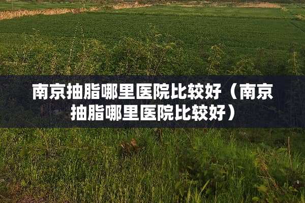 南京抽脂哪里医院比较好（南京抽脂哪里医院比较好）