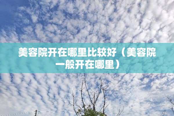 美容院开在哪里比较好（美容院一般开在哪里）