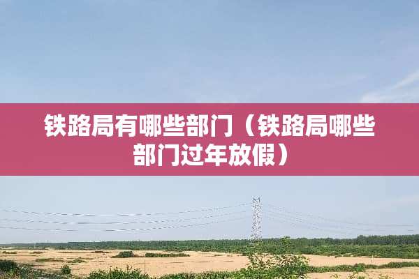 铁路局有哪些部门（铁路局哪些部门过年放假）