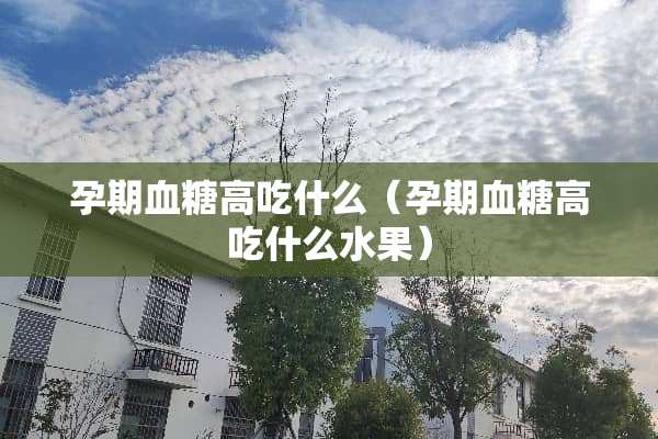 孕期血糖高吃什么（孕期血糖高吃什么水果）