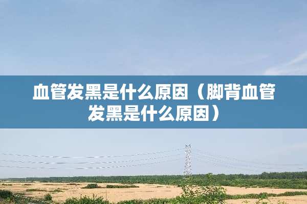 血管发黑是什么原因（脚背血管发黑是什么原因）
