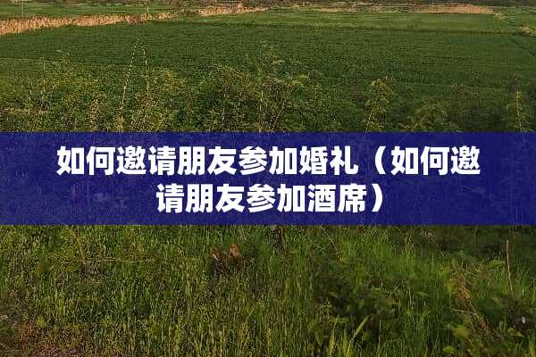 如何邀请朋友参加婚礼（如何邀请朋友参加酒席）