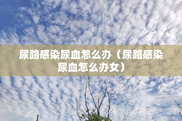 尿路感染尿血怎么办（尿路感染尿血怎么办女）