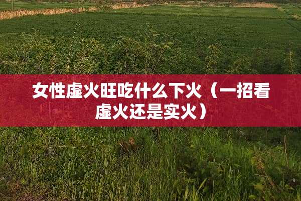 女性虚火旺吃什么下火（一招看虚火还是实火）