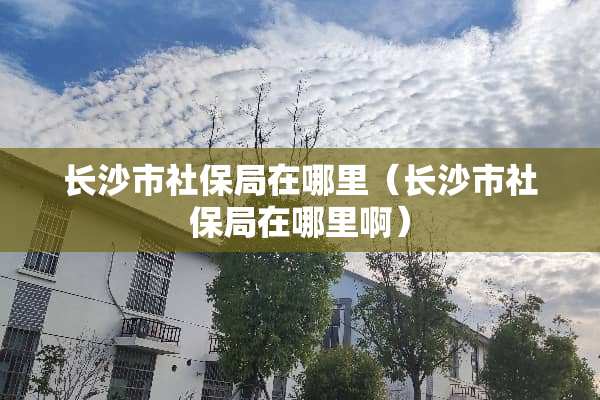 长沙市社保局在哪里（长沙市社保局在哪里啊）