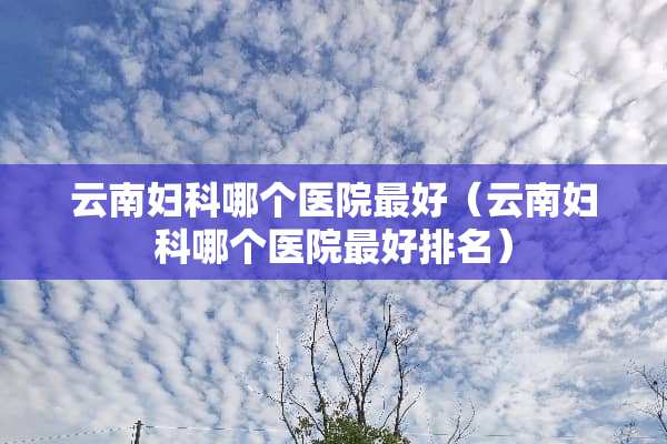 云南妇科哪个医院最好（云南妇科哪个医院最好排名）