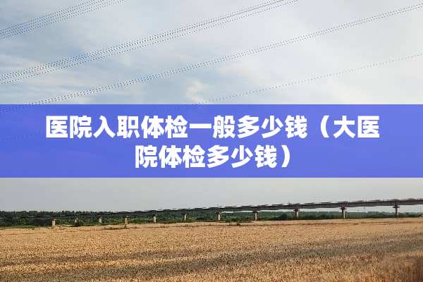 医院入职体检一般多少钱（大医院体检多少钱）