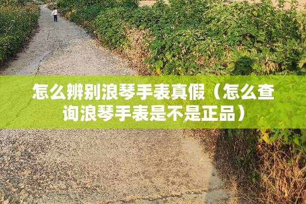 怎么辨别浪琴手表真假（怎么查询浪琴手表是不是正品）