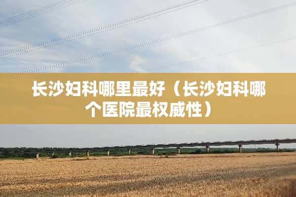长沙妇科哪里最好（长沙妇科哪个医院最权威性）