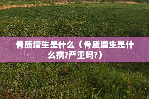 骨质增生是什么（骨质增生是什么病?严重吗?）