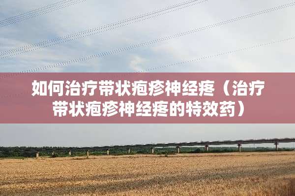 如何治疗带状疱疹神经疼（治疗带状疱疹神经疼的特效药）
