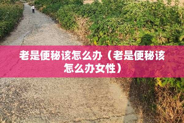 老是便秘该怎么办（老是便秘该怎么办女性）