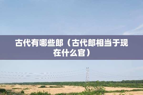 古代有哪些郎（古代郎相当于现在什么官）