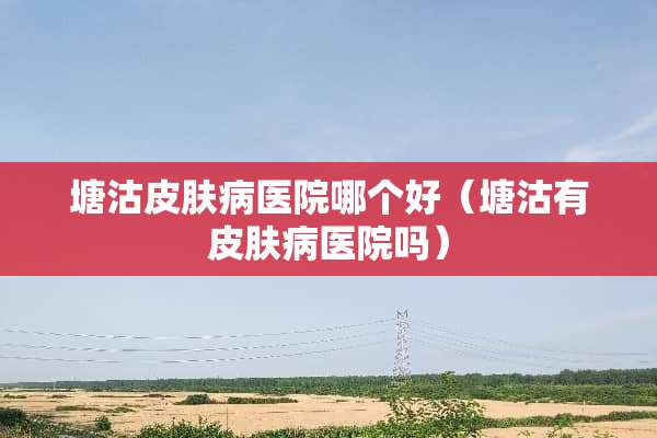 塘沽皮肤病医院哪个好（塘沽有皮肤病医院吗）