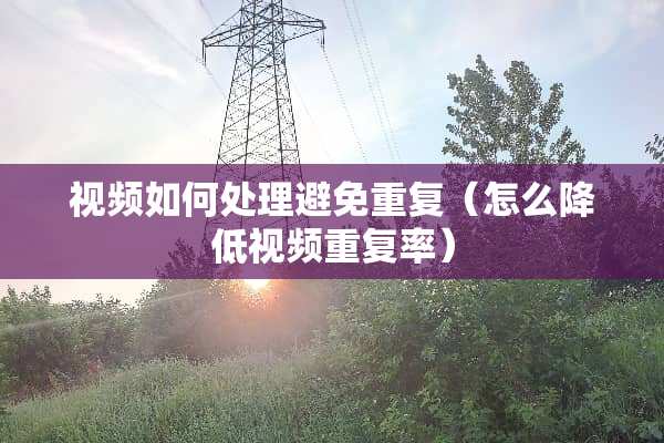 视频如何处理避免重复（怎么降低视频重复率）