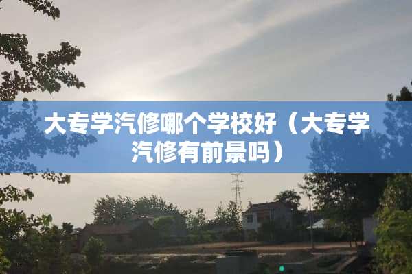 大专学汽修哪个学校好（大专学汽修有前景吗）