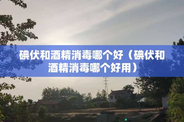 碘伏和酒精消毒哪个好（碘伏和酒精消毒哪个好用）