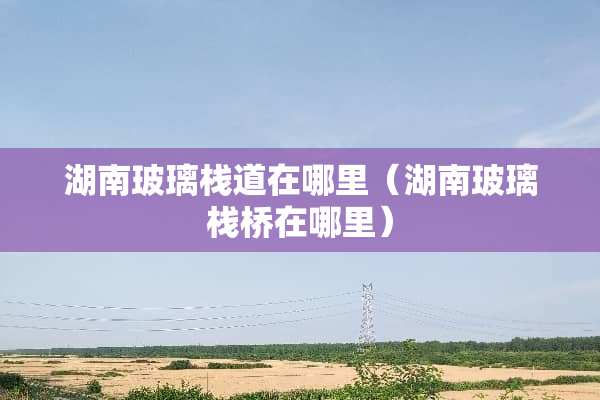 湖南玻璃栈道在哪里（湖南玻璃栈桥在哪里）
