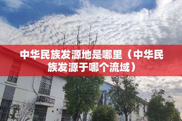 中华民族发源地是哪里（中华民族发源于哪个流域）