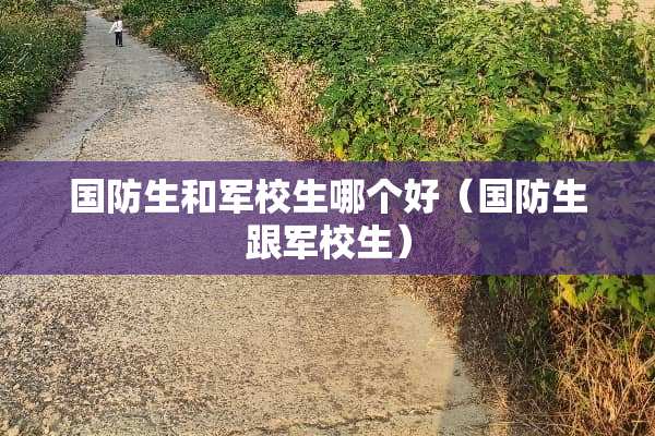 国防生和军校生哪个好（国防生跟军校生）