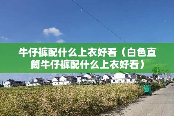 牛仔裤配什么上衣好看（白色直筒牛仔裤配什么上衣好看）
