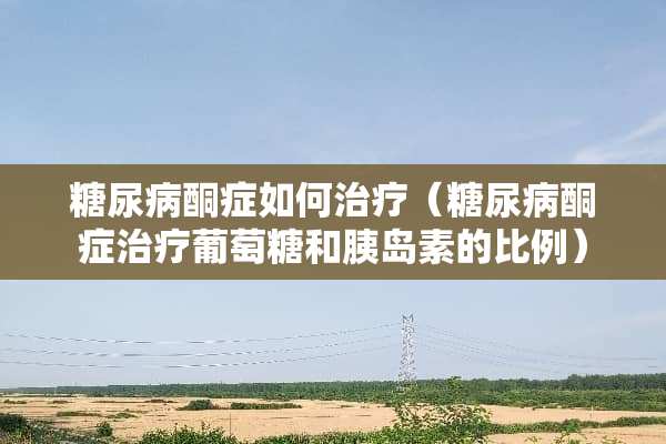 糖尿病酮症如何治疗（糖尿病酮症治疗葡萄糖和胰岛素的比例）