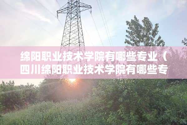 绵阳职业技术学院有哪些专业（四川绵阳职业技术学院有哪些专业）
