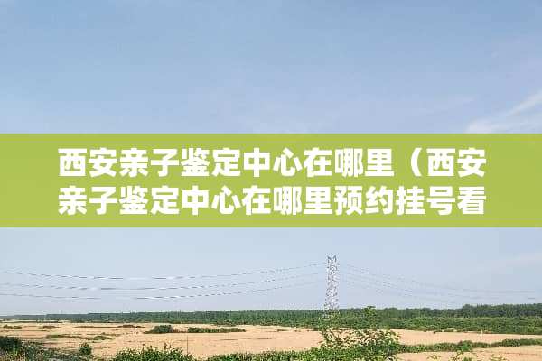 西安亲子鉴定中心在哪里（西安亲子鉴定中心在哪里预约挂号看病）
