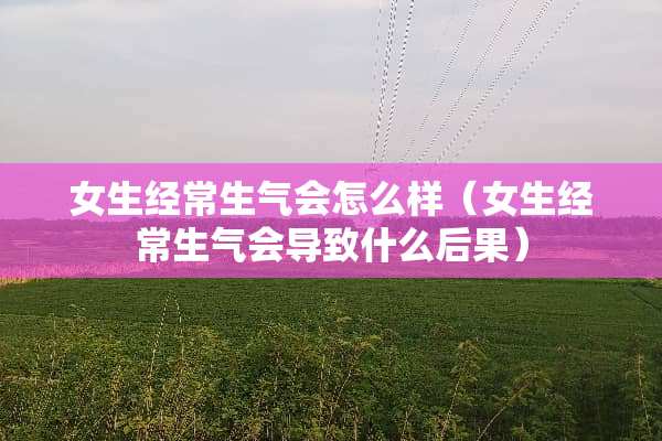 女生经常生气会怎么样（女生经常生气会导致什么后果）