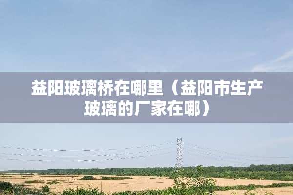 益阳玻璃桥在哪里（益阳市生产玻璃的厂家在哪）