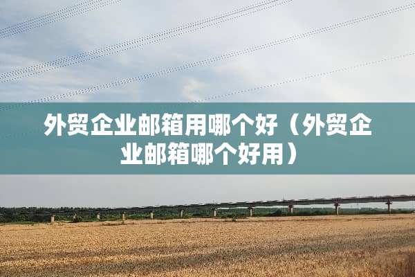 外贸企业邮箱用哪个好（外贸企业邮箱哪个好用）