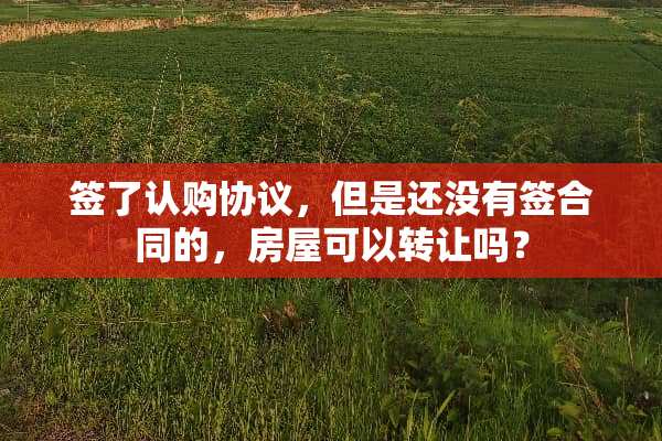 签了认购协议，但是还没有签合同的，房屋可以转让吗？