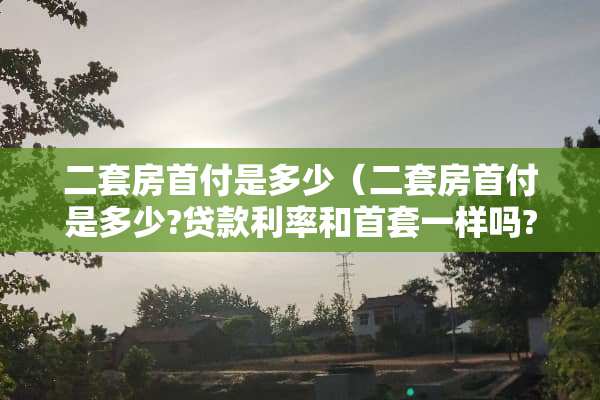 二套房首付是多少（二套房首付是多少?贷款利率和首套一样吗?）