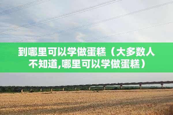 到哪里可以学做蛋糕（大多数人不知道,哪里可以学做蛋糕）