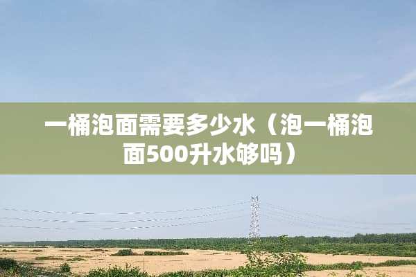 一桶泡面需要多少水（泡一桶泡面500升水够吗）